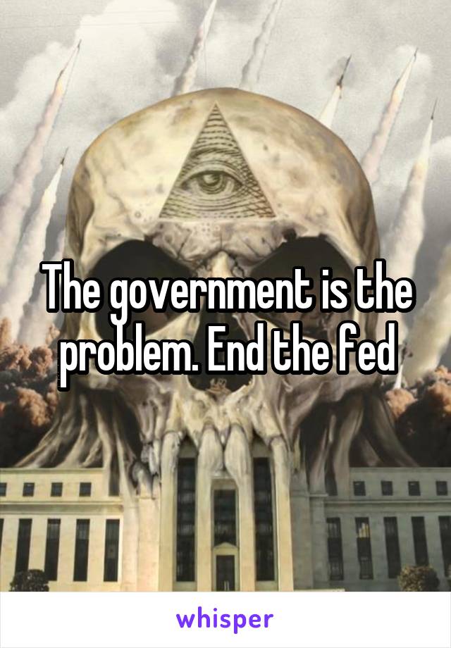 The government is the problem. End the fed