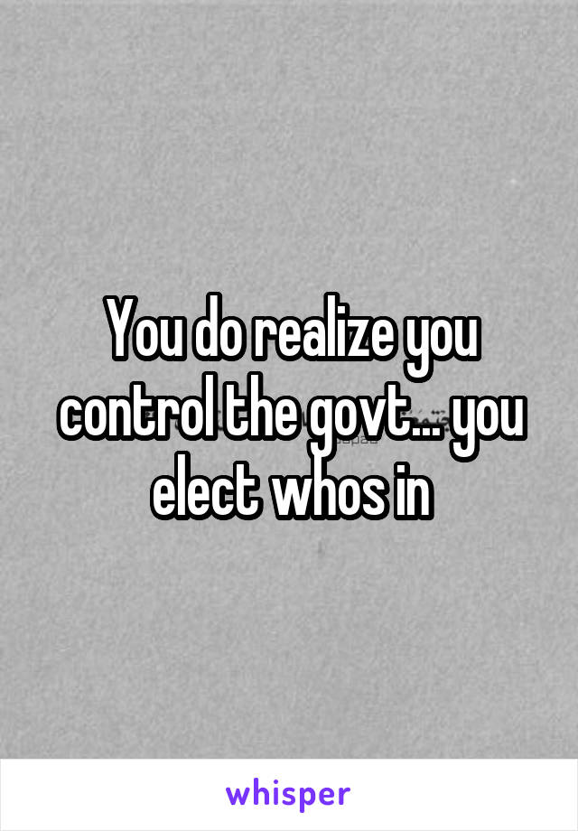 You do realize you control the govt... you elect whos in