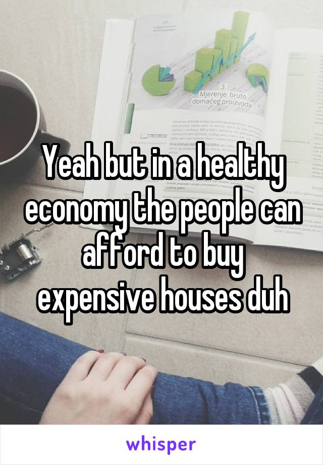 Yeah but in a healthy economy the people can afford to buy expensive houses duh