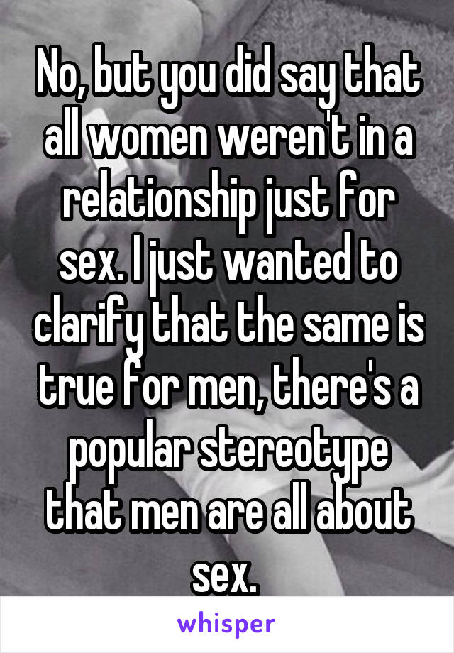 No, but you did say that all women weren't in a relationship just for sex. I just wanted to clarify that the same is true for men, there's a popular stereotype that men are all about sex. 