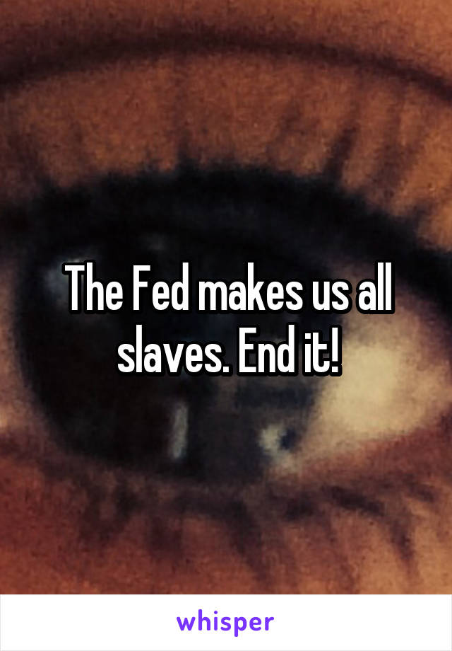 The Fed makes us all slaves. End it!