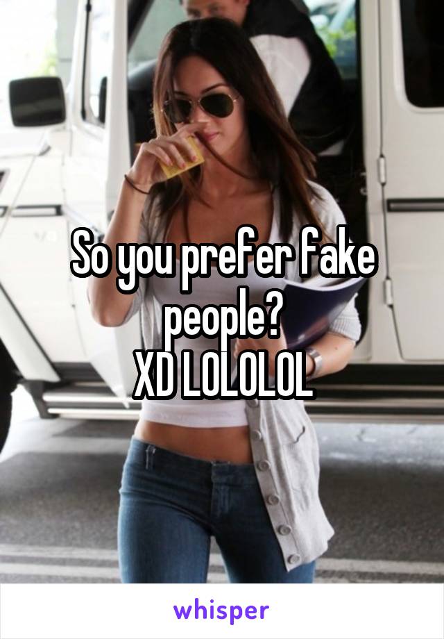 So you prefer fake people?
XD LOLOLOL