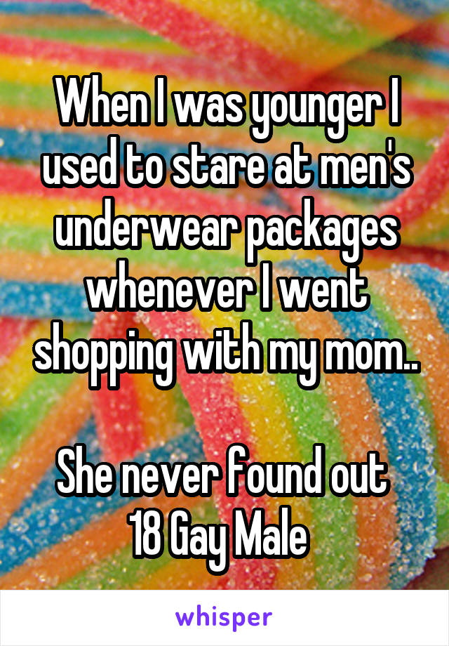 When I was younger I used to stare at men's underwear packages whenever I went shopping with my mom..  
She never found out 
18 Gay Male  