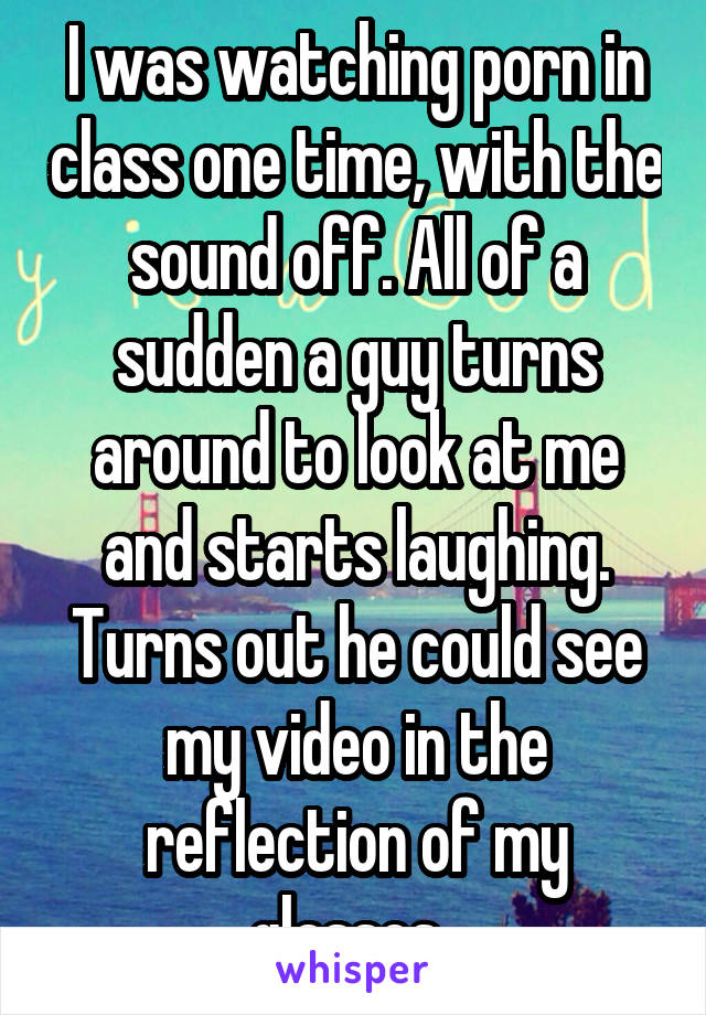 I was watching porn in class one time, with the sound off. All of a sudden a guy turns around to look at me and starts laughing. Turns out he could see my video in the reflection of my glasses. 