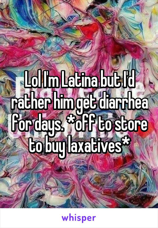 Lol I'm Latina but I'd rather him get diarrhea for days. *off to store to buy laxatives*