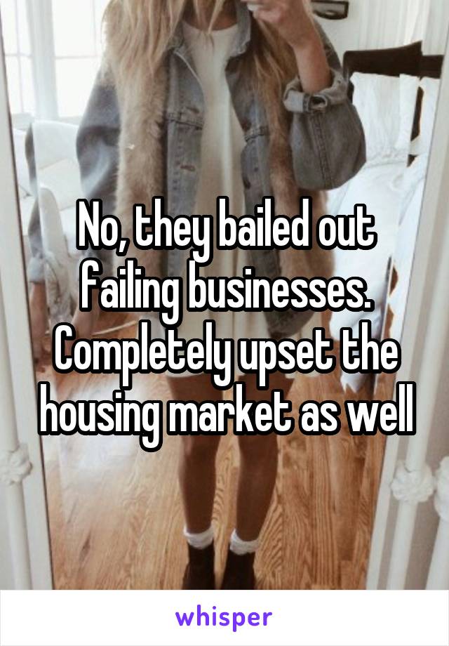 No, they bailed out failing businesses. Completely upset the housing market as well