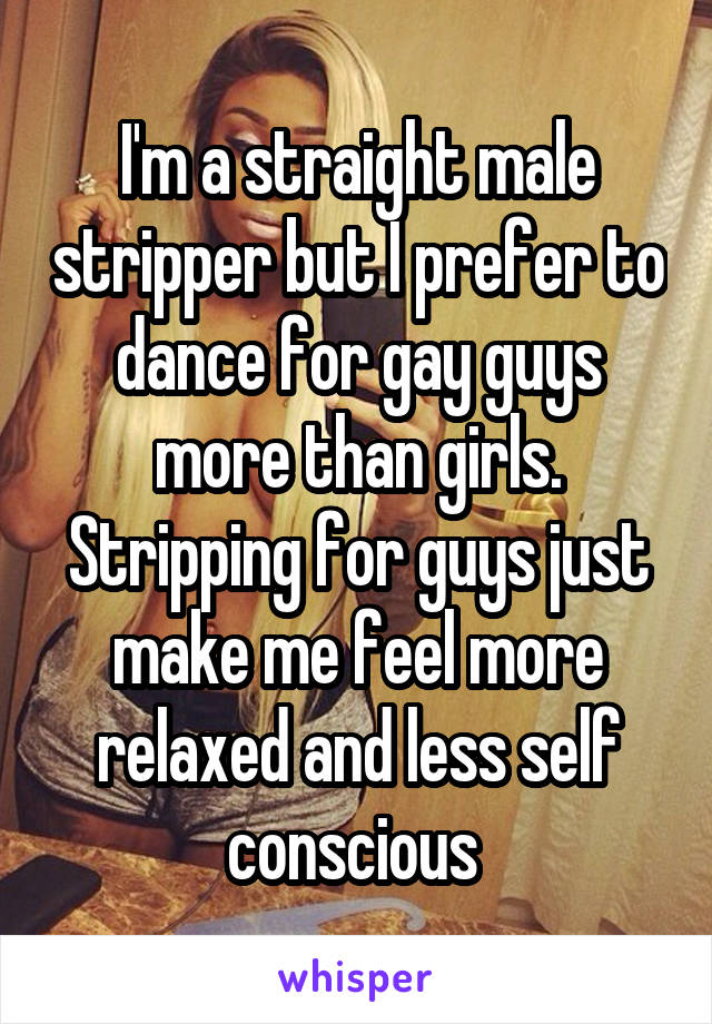 I'm a straight male stripper but I prefer to dance for gay guys more than girls. Stripping for guys just make me feel more relaxed and less self conscious 