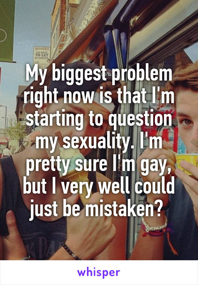 My biggest problem right now is that I'm starting to question my sexuality. I'm pretty sure I'm gay, but I very well could just be mistaken? 