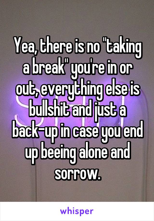 Yea, there is no "taking a break" you're in or out, everything else is bullshit and just a back-up in case you end up beeing alone and sorrow.