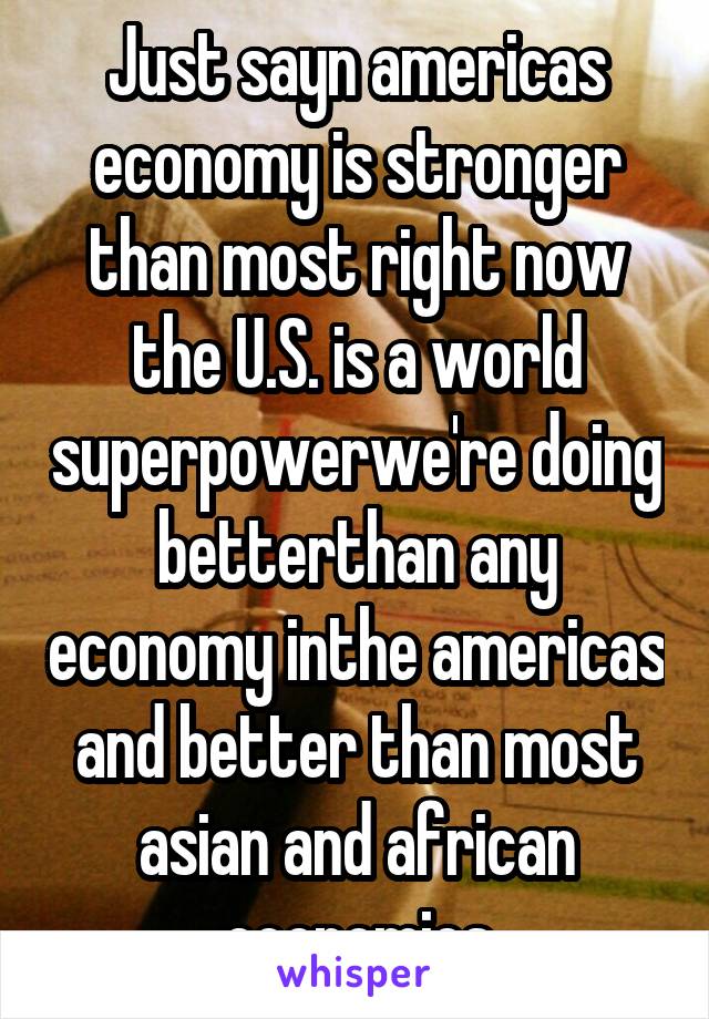 Just sayn americas economy is stronger than most right now the U.S. is a world superpowerwe're doing betterthan any economy inthe americas and better than most asian and african economies