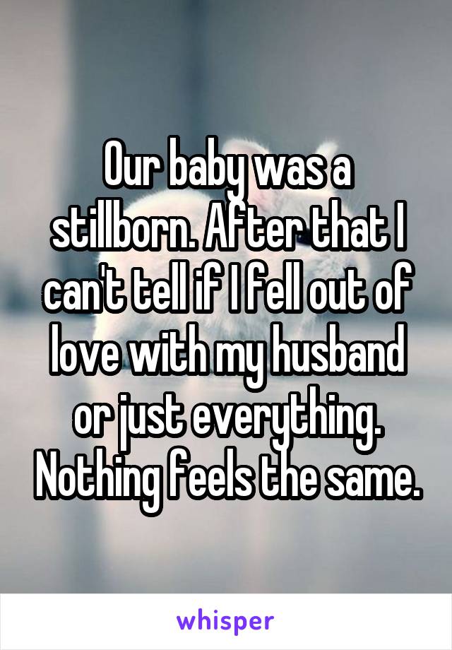Our baby was a stillborn. After that I can't tell if I fell out of love with my husband or just everything. Nothing feels the same.