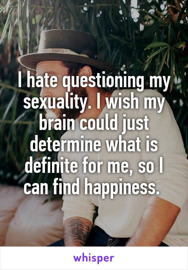I hate questioning my sexuality. I wish my brain could just determine what is definite for me, so I can find happiness. 
