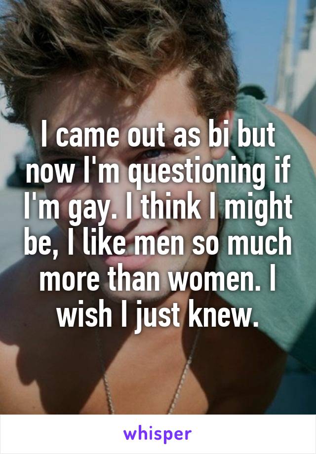 I came out as bi but now I'm questioning if I'm gay. I think I might be, I like men so much more than women. I wish I just knew.