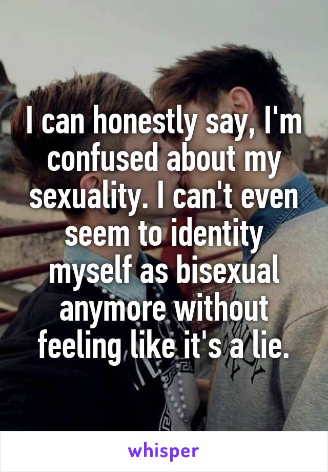 I can honestly say, I'm confused about my sexuality. I can't even seem to identity myself as bisexual anymore without feeling like it's a lie.