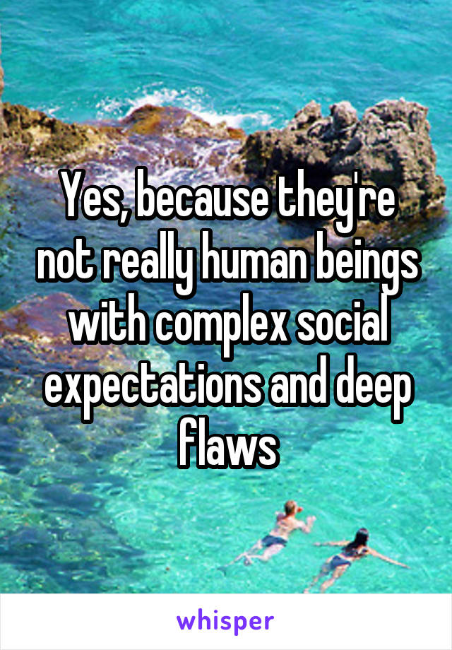 Yes, because they're not really human beings with complex social expectations and deep flaws