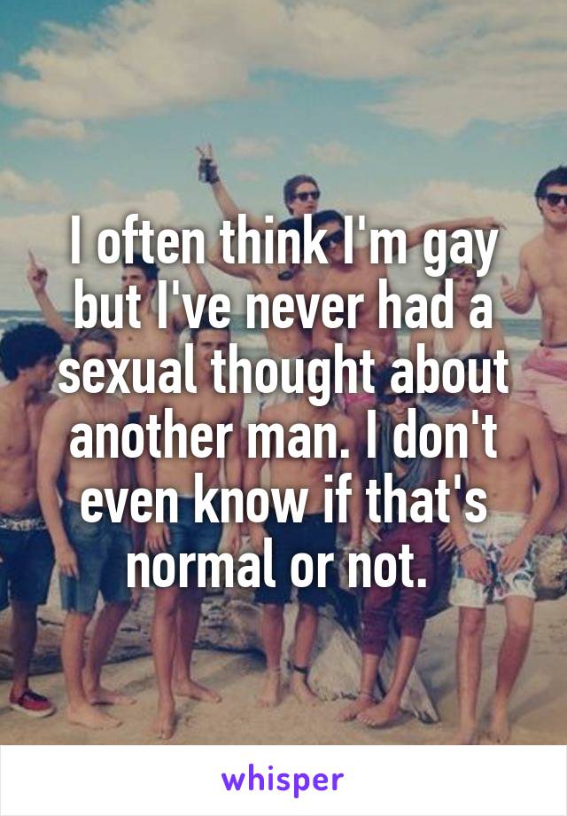 I often think I'm gay but I've never had a sexual thought about another man. I don't even know if that's normal or not. 
