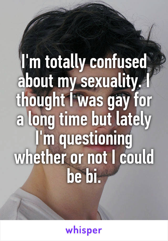 I'm totally confused about my sexuality. I thought I was gay for a long time but lately I'm questioning whether or not I could be bi.