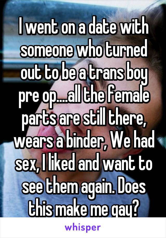I went on a date with someone who turned out to be a trans boy pre op....all the female parts are still there, wears a binder, We had sex, I liked and want to see them again. Does this make me gay?
