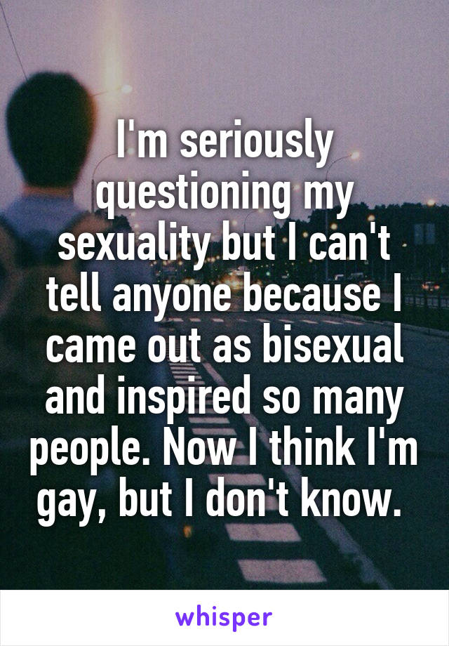 I'm seriously questioning my sexuality but I can't tell anyone because I came out as bisexual and inspired so many people. Now I think I'm gay, but I don't know. 