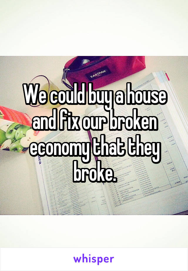 We could buy a house and fix our broken economy that they broke.