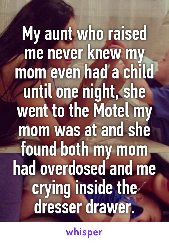 My aunt who raised me never knew my mom even had a child until one night, she went to the Motel my mom was at and she found both my mom had overdosed and me crying inside the dresser drawer.