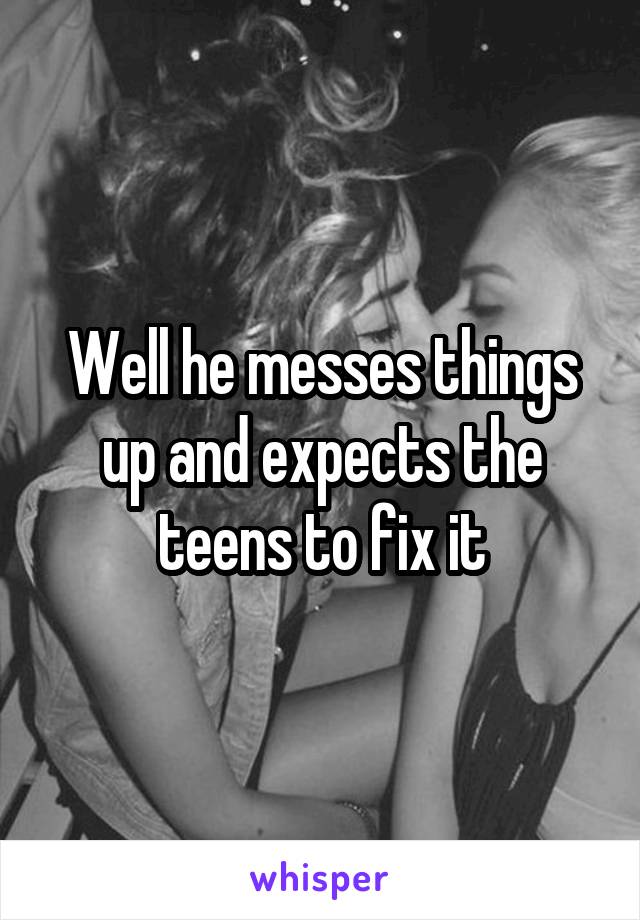 Well he messes things up and expects the teens to fix it