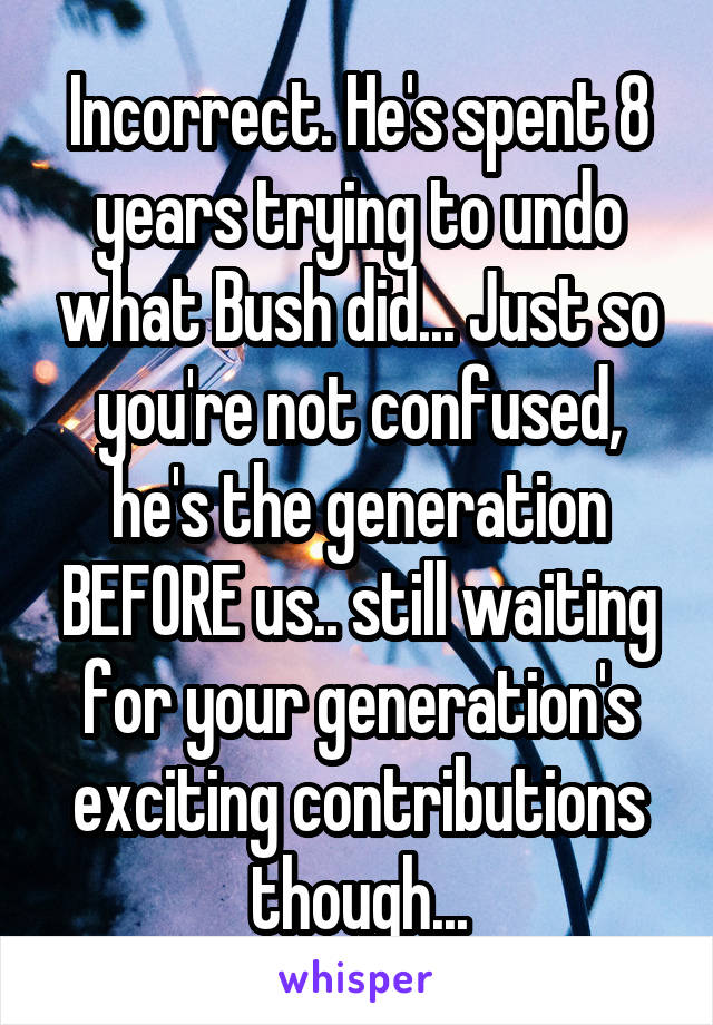 Incorrect. He's spent 8 years trying to undo what Bush did... Just so you're not confused, he's the generation BEFORE us.. still waiting for your generation's exciting contributions though...