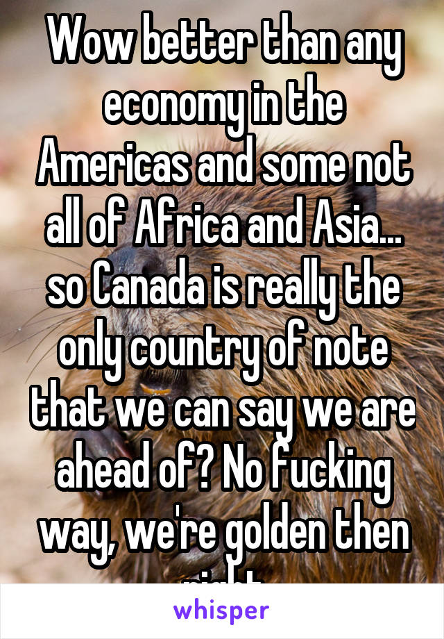 Wow better than any economy in the Americas and some not all of Africa and Asia... so Canada is really the only country of note that we can say we are ahead of? No fucking way, we're golden then right