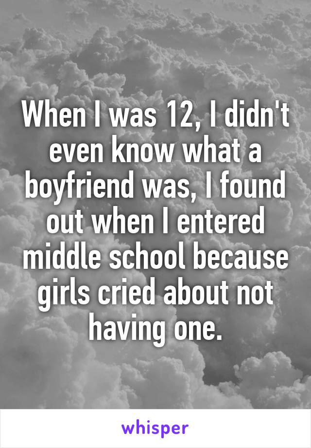 When I was 12, I didn't even know what a boyfriend was, I found out when I entered middle school because girls cried about not having one.