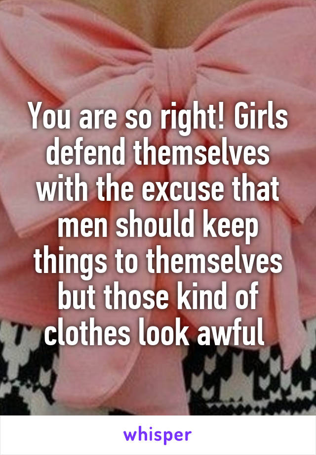 You are so right! Girls defend themselves with the excuse that men should keep things to themselves but those kind of clothes look awful 