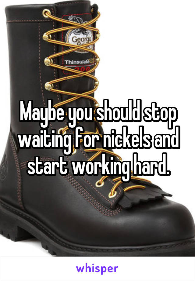 Maybe you should stop waiting for nickels and start working hard.