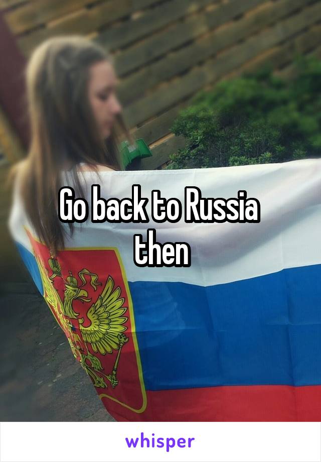 Go back to Russia 
then