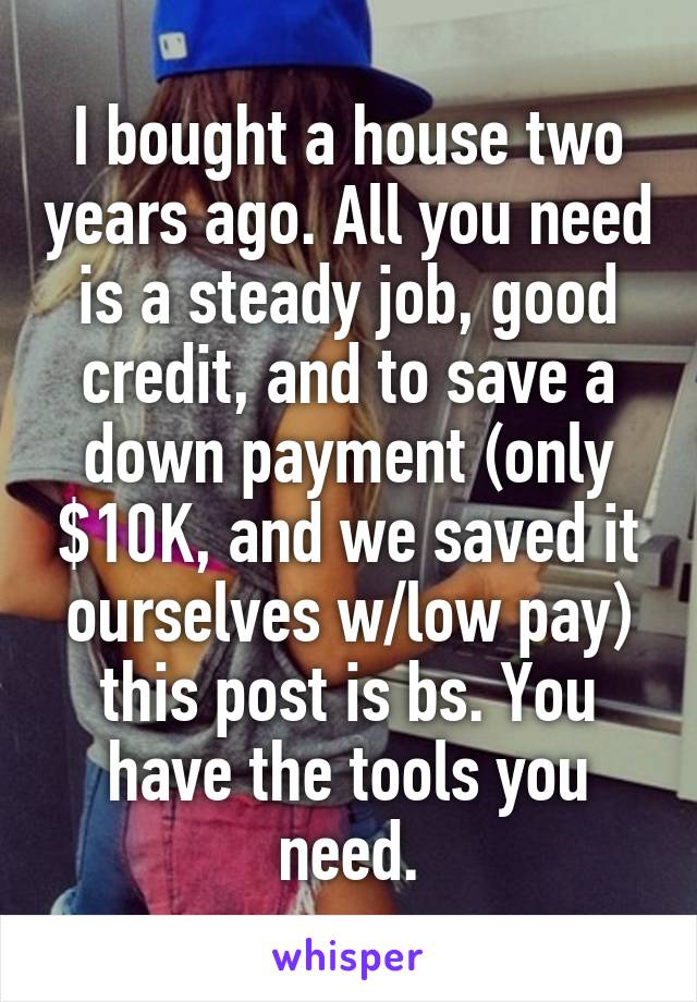 I bought a house two years ago. All you need is a steady job, good credit, and to save a down payment (only $10K, and we saved it ourselves w/low pay) this post is bs. You have the tools you need.