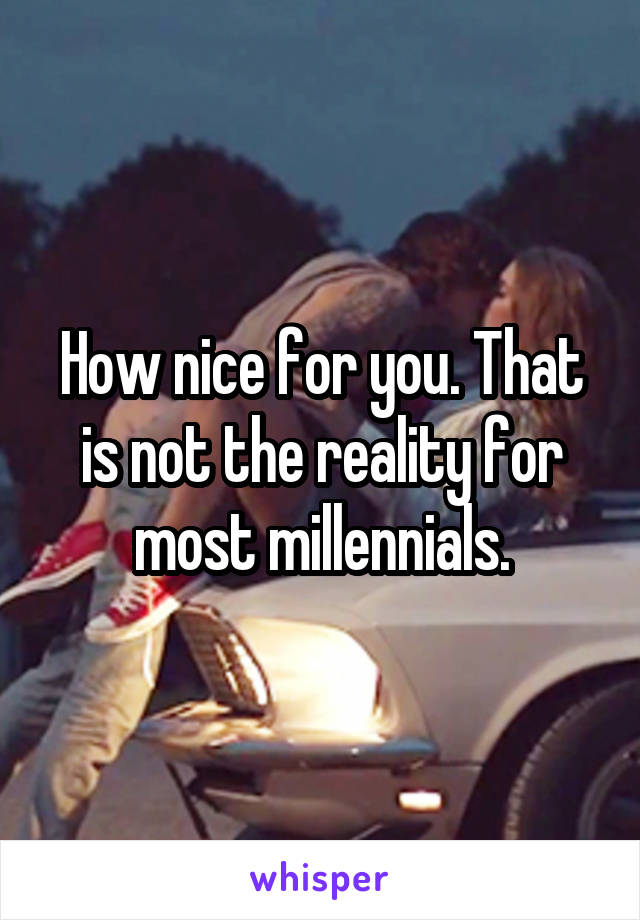 How nice for you. That is not the reality for most millennials.