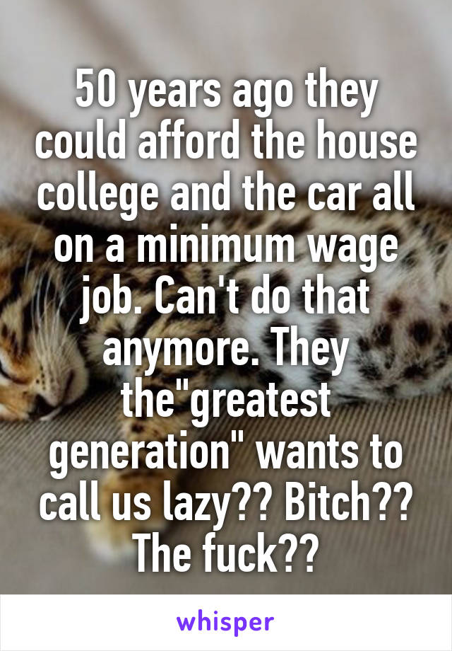 50 years ago they could afford the house college and the car all on a minimum wage job. Can't do that anymore. They the"greatest generation" wants to call us lazy?? Bitch?? The fuck??