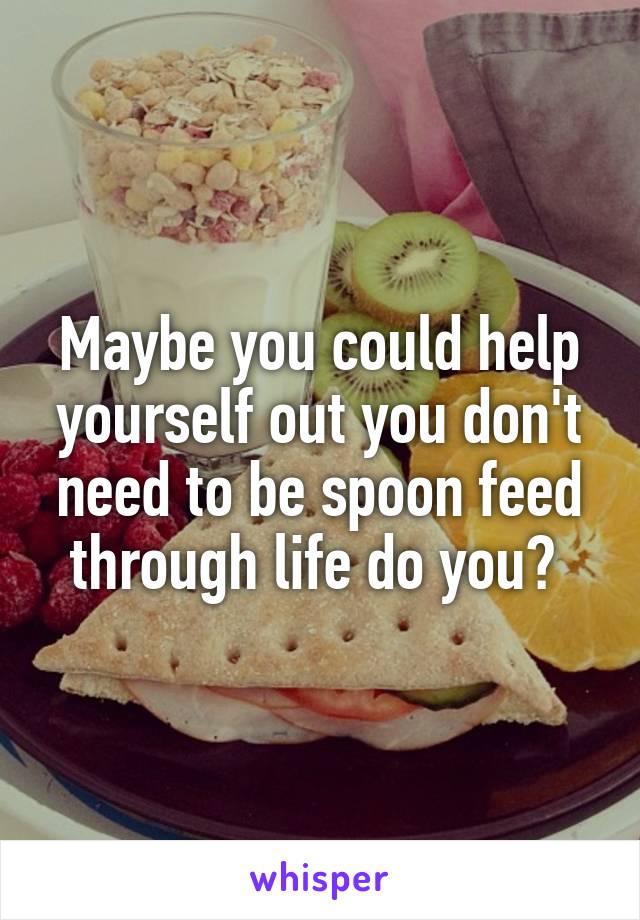 Maybe you could help yourself out you don't need to be spoon feed through life do you? 