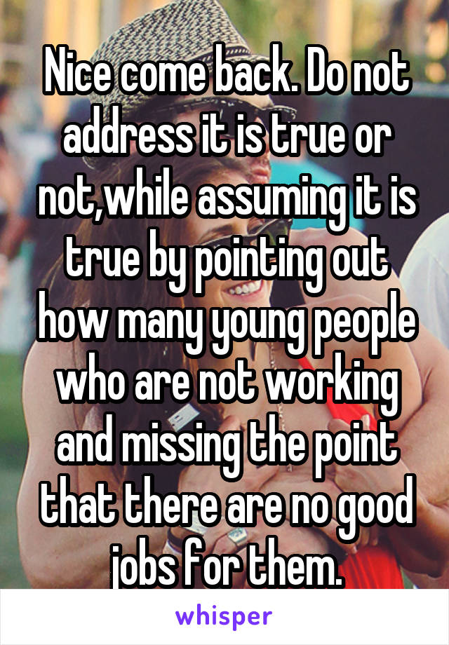 Nice come back. Do not address it is true or not,while assuming it is true by pointing out how many young people who are not working and missing the point that there are no good jobs for them.