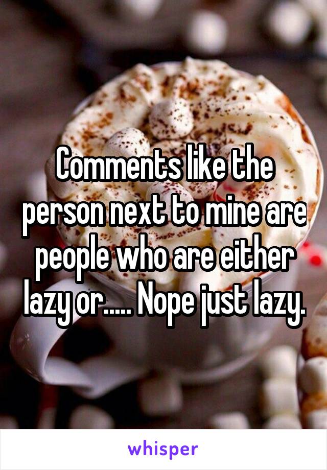 Comments like the person next to mine are people who are either lazy or..... Nope just lazy.