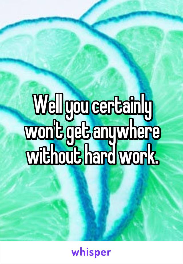 Well you certainly won't get anywhere without hard work.