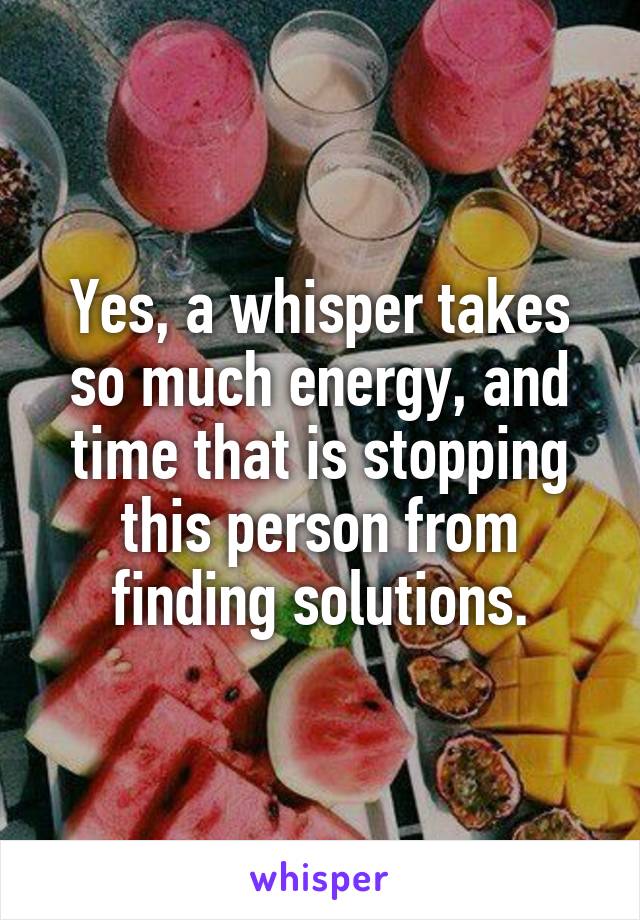 Yes, a whisper takes so much energy, and time that is stopping this person from finding solutions.