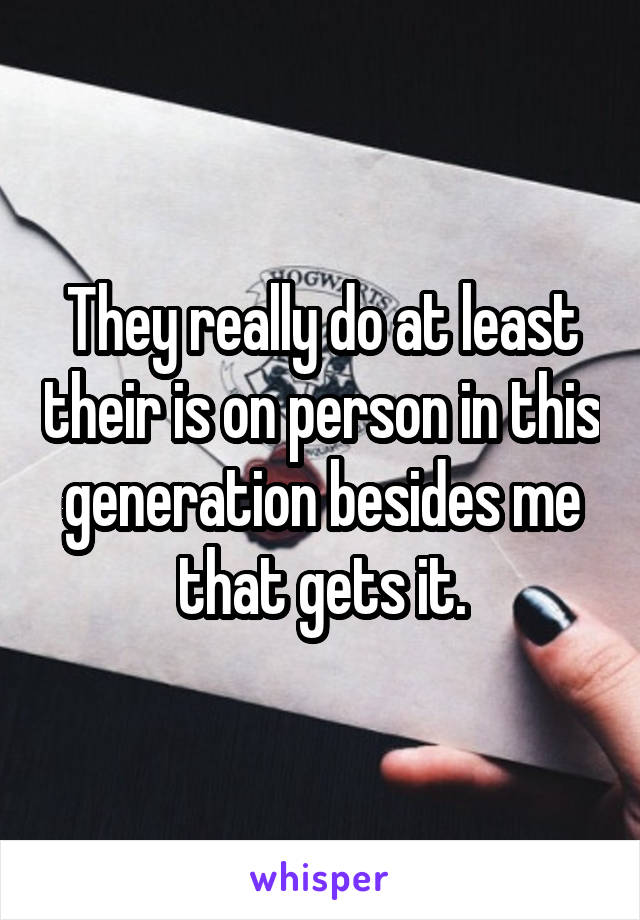 They really do at least their is on person in this generation besides me that gets it.