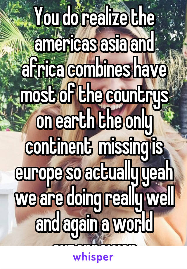 You do realize the americas asia and africa combines have most of the countrys on earth the only continent  missing is europe so actually yeah we are doing really well and again a world superpower