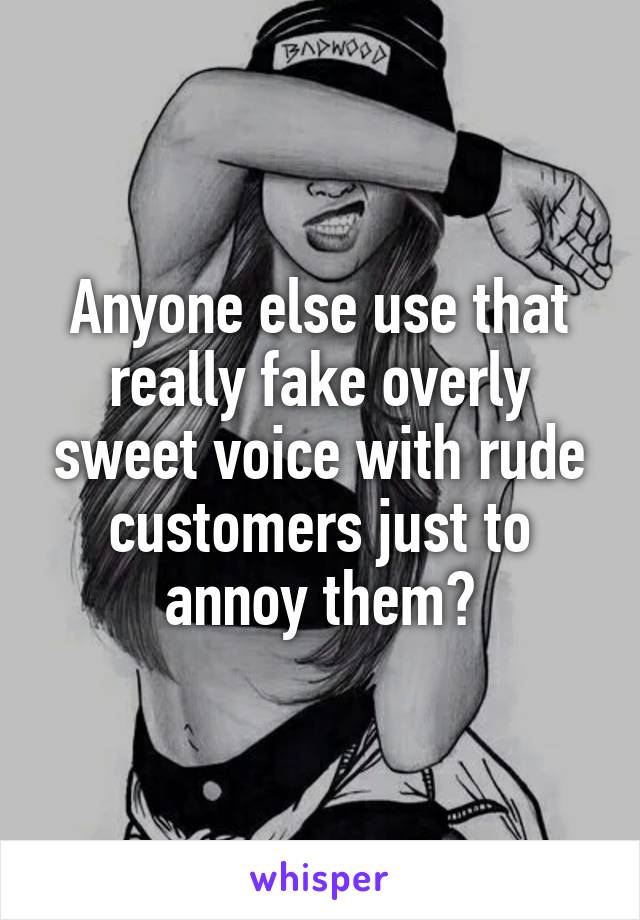 Anyone else use that really fake overly sweet voice with rude customers just to annoy them?