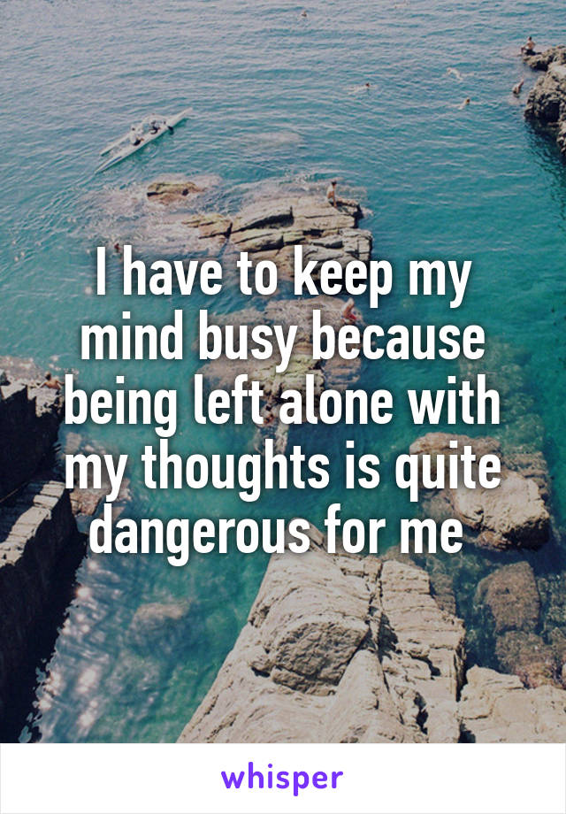 I have to keep my mind busy because being left alone with my thoughts is quite dangerous for me 