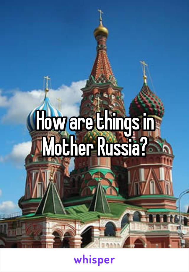 How are things in Mother Russia?