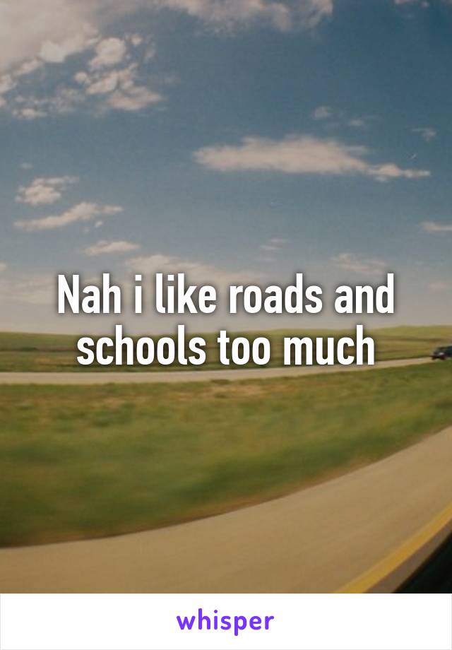 Nah i like roads and schools too much