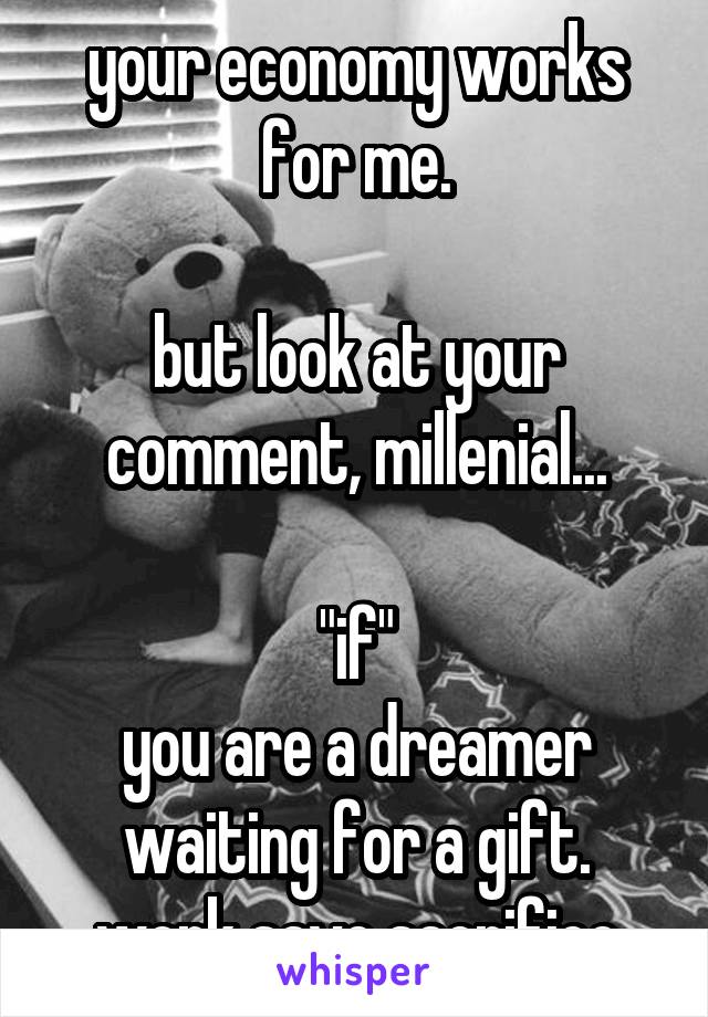 your economy works for me.

but look at your comment, millenial...

"if"
you are a dreamer waiting for a gift.
work save sacrifice