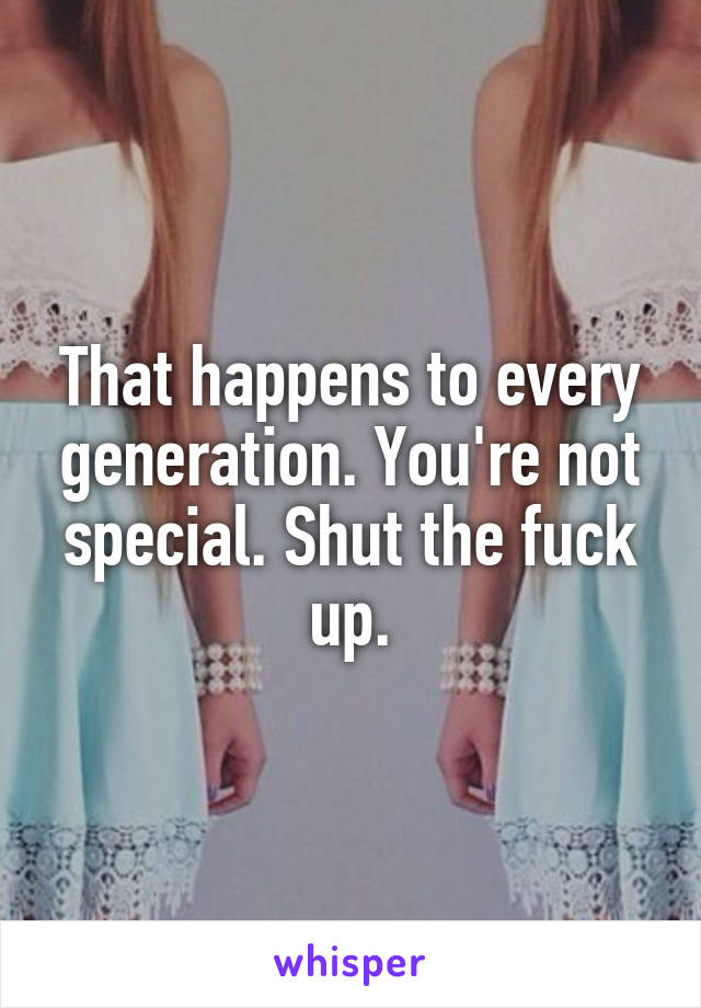 That happens to every generation. You're not special. Shut the fuck up.