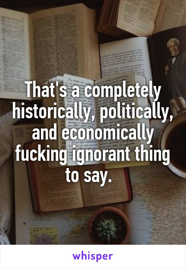 That's a completely historically, politically, and economically fucking ignorant thing to say.  