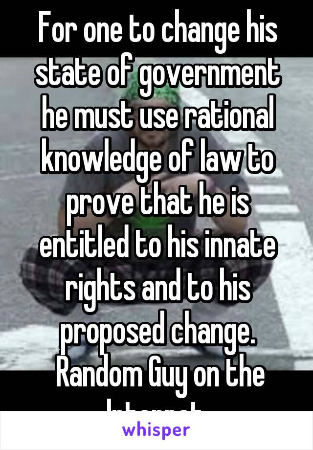 For one to change his state of government he must use rational knowledge of law to prove that he is entitled to his innate rights and to his proposed change.
 Random Guy on the Internet 